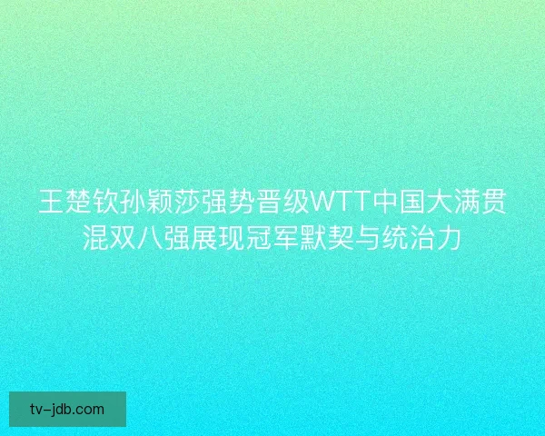王楚钦孙颖莎强势晋级WTT中国大满贯混双八强展现冠军默契与统治力