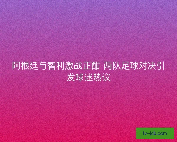 阿根廷与智利激战正酣 两队足球对决引发球迷热议