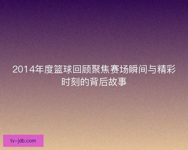 2014年度篮球回顾聚焦赛场瞬间与精彩时刻的背后故事 2014年度篮球回顾聚焦赛场瞬间与精彩时刻的背后故事