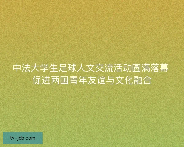 中法大学生足球人文交流活动圆满落幕 促进两国青年友谊与文化融合 中法大学生足球人文交流活动圆满落幕 促进两国青年友谊与文化融合