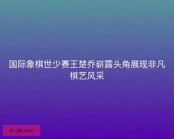 国际象棋世少赛王楚乔崭露头角展现非凡棋艺风采