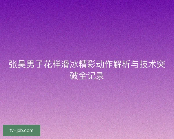 张昊男子花样滑冰精彩动作解析与技术突破全记录