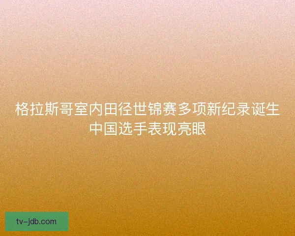 格拉斯哥室内田径世锦赛多项新纪录诞生中国选手表现亮眼 格拉斯哥室内田径世锦赛多项新纪录诞生中国选手表现亮眼
