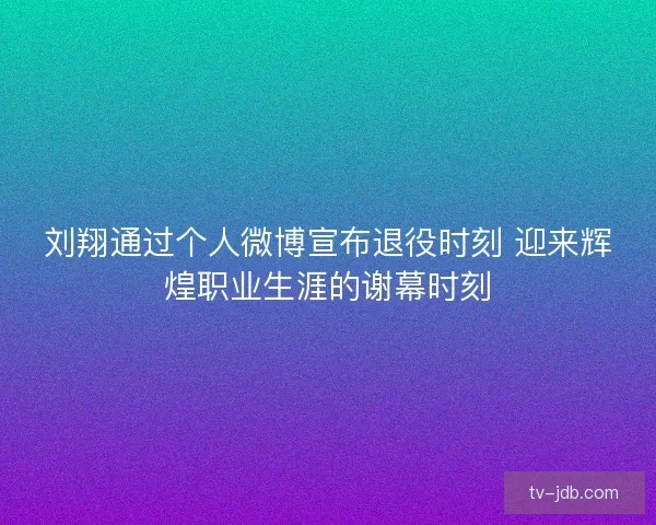 刘翔通过个人微博宣布退役时刻 迎来辉煌职业生涯的谢幕时刻
