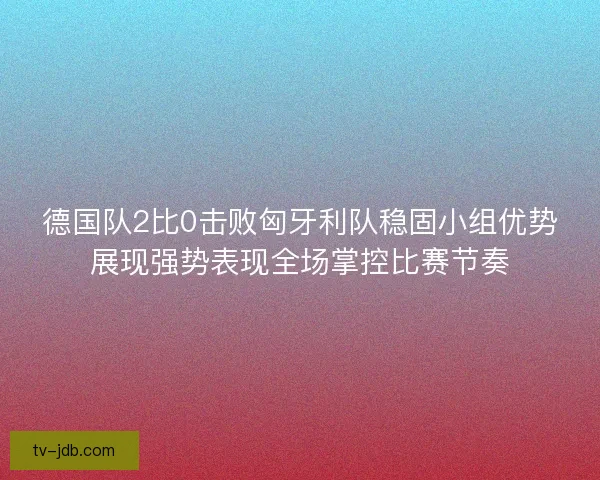 德国队2比0击败匈牙利队稳固小组优势展现强势表现全场掌控比赛节奏