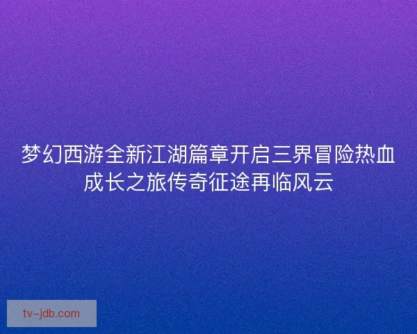 梦幻西游全新江湖篇章开启三界冒险热血成长之旅传奇征途再临风云