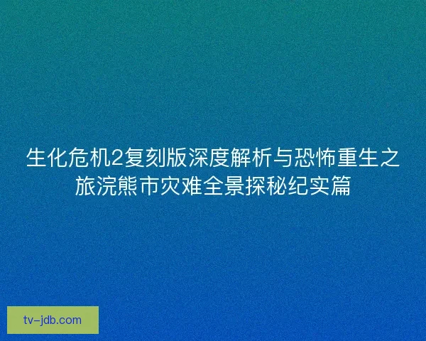 生化危机2复刻版深度解析与恐怖重生之旅浣熊市灾难全景探秘纪实篇