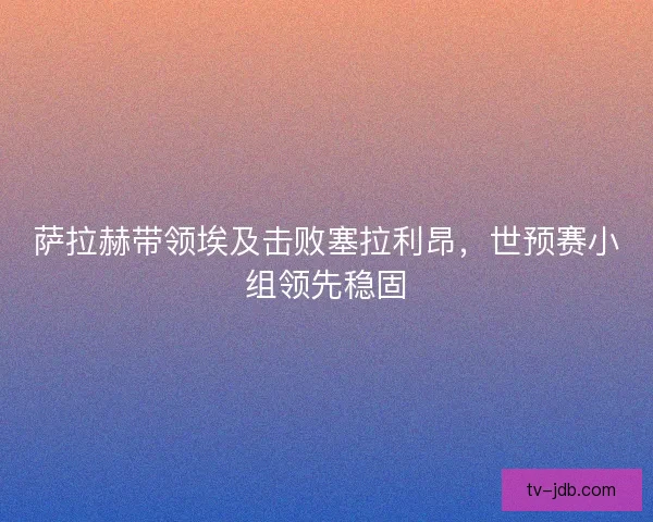 萨拉赫带领埃及击败塞拉利昂，世预赛小组领先稳固