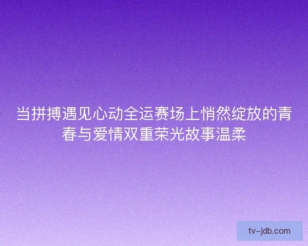 当拼搏遇见心动全运赛场上悄然绽放的青春与爱情双重荣光故事温柔