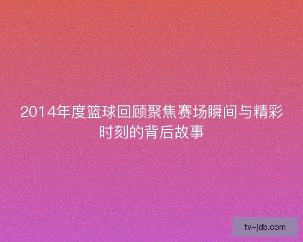 2014年度篮球回顾聚焦赛场瞬间与精彩时刻的背后故事 2014年度篮球回顾聚焦赛场瞬间与精彩时刻的背后故事