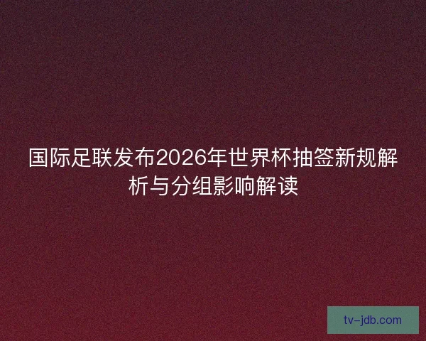 国际足联发布2026年世界杯抽签新规解析与分组影响解读 国际足联发布2026年世界杯抽签新规解析与分组影响解读