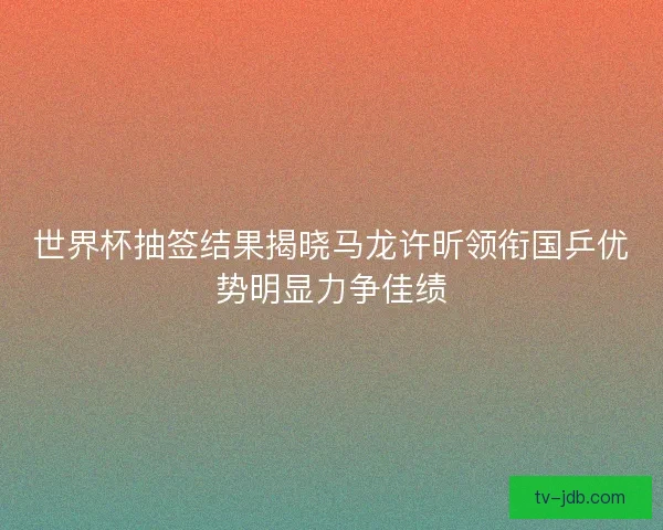 世界杯抽签结果揭晓马龙许昕领衔国乒优势明显力争佳绩 世界杯抽签结果揭晓马龙许昕领衔国乒优势明显力争佳绩