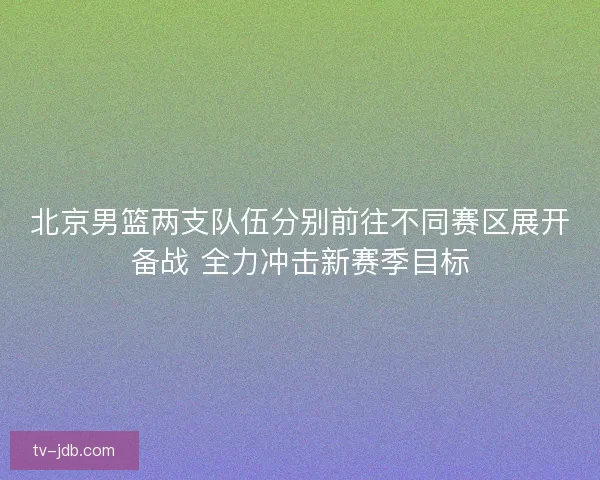 北京男篮两支队伍分别前往不同赛区展开备战 全力冲击新赛季目标 北京男篮两支队伍分别前往不同赛区展开备战 全力冲击新赛季目标